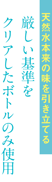 天然水本来の味を引き立てる厳しい基準をクリアしたボトルのみ使用