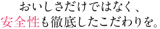 おいしさだけではなく、安全性も徹底したこだわりを。