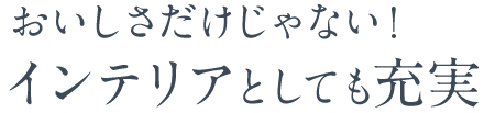 おいしさだけじゃない！インテリアとしても充実