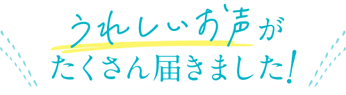 うれしいお声がたくさん届きました！