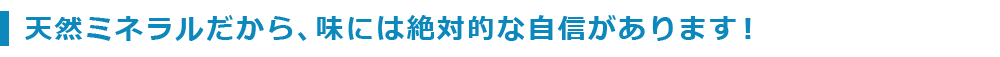 天然ミネラルだから、味には絶対的な自信があります！