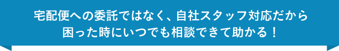 宅配便への委託ではなく、自社スタッフ対応だから困った時にいつでも相談できて助かる！